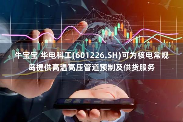 牛宝宝 华电科工(601226.SH)可为核电常规岛提供高温高压管道预制及供货服务