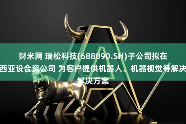 财米网 瑞松科技(688090.SH)子公司拟在马来西亚设合资公司 为客户提供机器人、机器视觉等解决方案