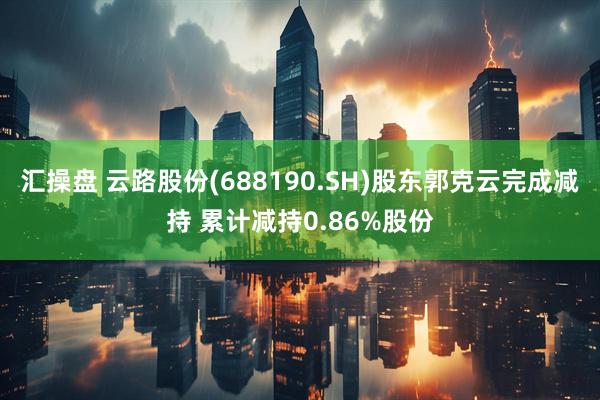 汇操盘 云路股份(688190.SH)股东郭克云完成减持 累计减持0.86%股份