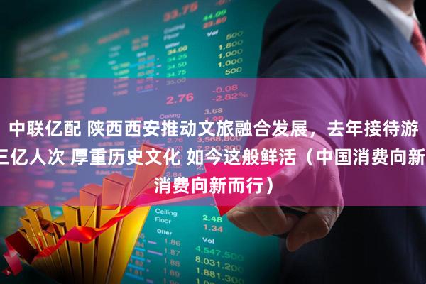 中联亿配 陕西西安推动文旅融合发展，去年接待游客超三亿人次 厚重历史文化 如今这般鲜活（中国消费向新而行）