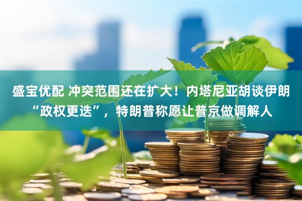 盛宝优配 冲突范围还在扩大！内塔尼亚胡谈伊朗“政权更迭”，特朗普称愿让普京做调解人