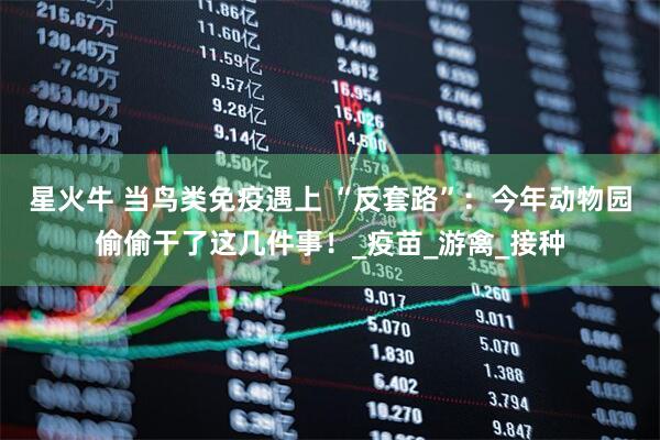 星火牛 当鸟类免疫遇上 “反套路”：今年动物园偷偷干了这几件事！_疫苗_游禽_接种