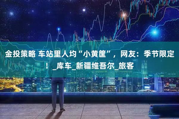 金投策略 车站里人均“小黄筐”，网友：季节限定！_库车_新疆维吾尔_旅客