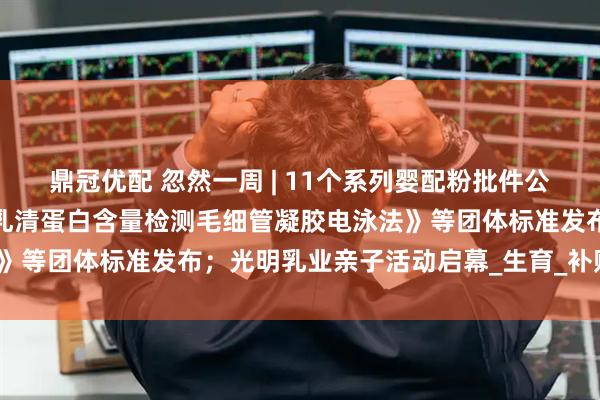 鼎冠优配 忽然一周 | 11个系列婴配粉批件公布；《婴幼儿配方羊奶粉乳清蛋白含量检测毛细管凝胶电泳法》等团体标准发布；光明乳业亲子活动启幕_生育_补贴_小贝大