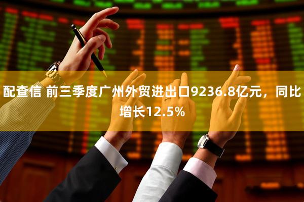 配查信 前三季度广州外贸进出口9236.8亿元，同比增长12.5%