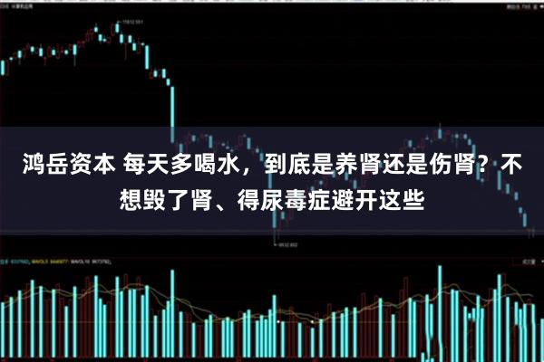 鸿岳资本 每天多喝水，到底是养肾还是伤肾？不想毁了肾、得尿毒症避开这些