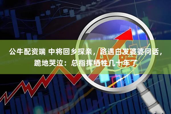 公牛配资端 中将回乡探亲，路遇白发婆婆问话，跪地哭泣：总指挥牺牲几十年了