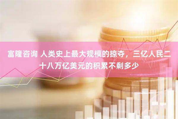 富隆咨询 人类史上最大规模的掠夺，三亿人民二十八万亿美元的积累不剩多少