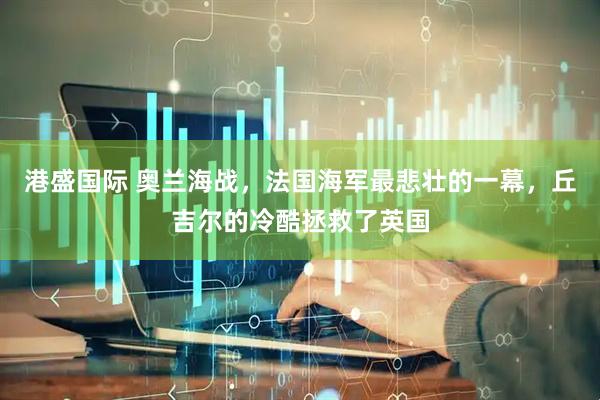 港盛国际 奥兰海战，法国海军最悲壮的一幕，丘吉尔的冷酷拯救了英国