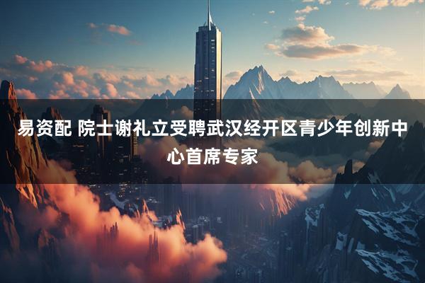 易资配 院士谢礼立受聘武汉经开区青少年创新中心首席专家